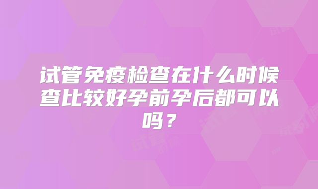 试管免疫检查在什么时候查比较好孕前孕后都可以吗?