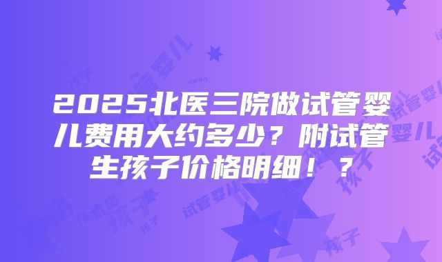 2025北医三院做试管婴儿费用大约多少?附试管生孩子价格明细!?