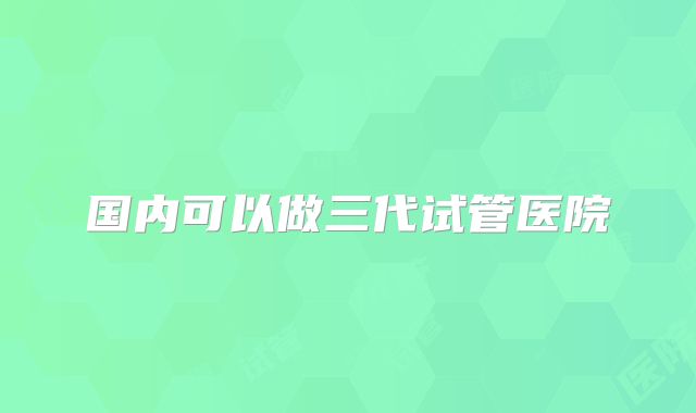 国内可以做三代试管医院