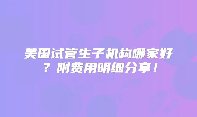 美国试管生子机构哪家好？附费用明细分享！