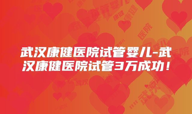 武汉康健医院试管婴儿-武汉康健医院试管3万成功!