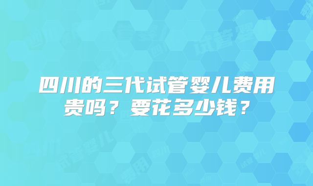 四川的三代试管婴儿费用贵吗？要花多少钱？