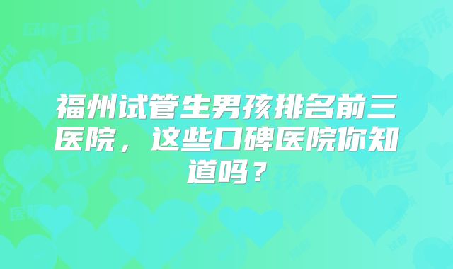 福州试管生男孩排名前三医院，这些口碑医院你知道吗？