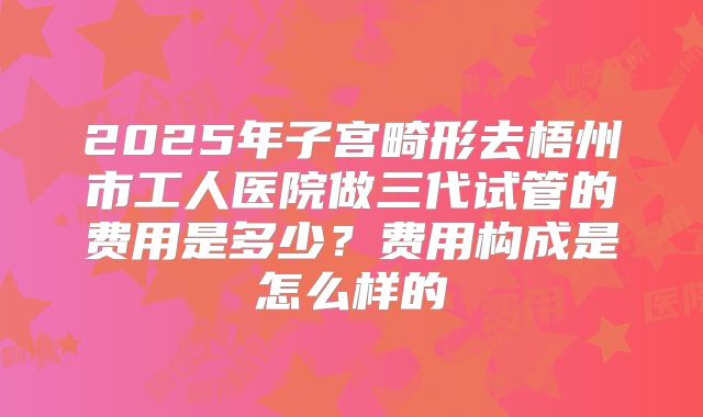2025年子宫畸形去梧州市工人医院做三代试管的费用是多少？费用构成是怎么样的