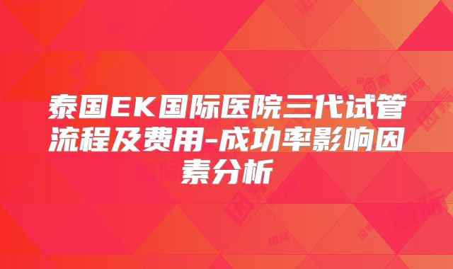 泰国EK国际医院三代试管流程及费用-成功率影响因素分析