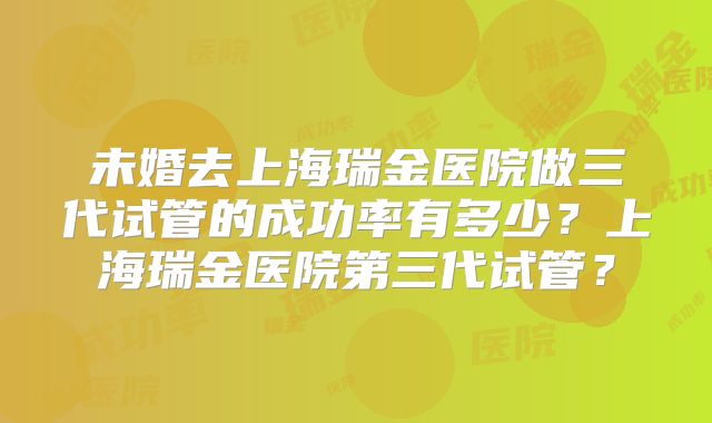 未婚去上海瑞金医院做三代试管的成功率有多少?上海瑞金医院第三代试管?