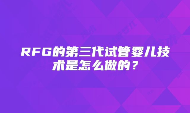 RFG的第三代试管婴儿技术是怎么做的?