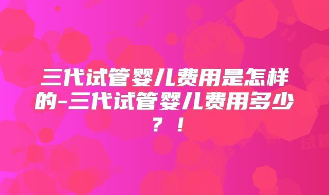 三代试管婴儿费用是怎样的-三代试管婴儿费用多少？！