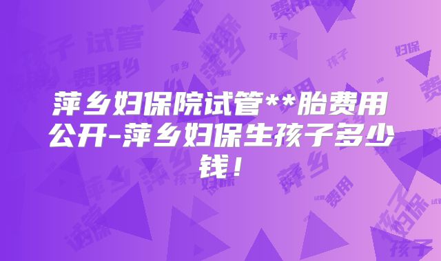 萍乡妇保院试管**胎费用公开-萍乡妇保生孩子多少钱!