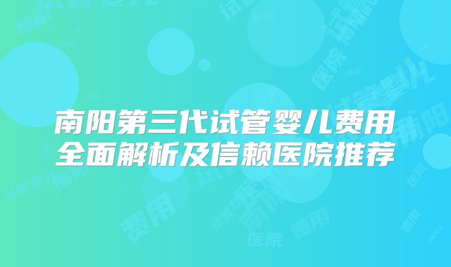 南阳第三代试管婴儿费用全面解析及信赖医院推荐