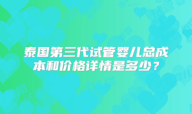 泰国第三代试管婴儿总成本和价格详情是多少？