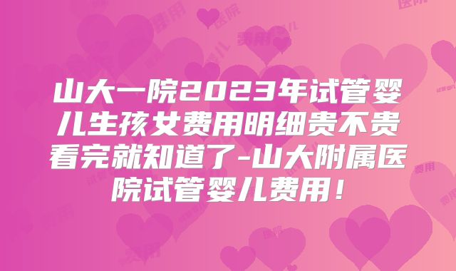 山大一院2023年试管婴儿生孩女费用明细贵不贵看完就知道了-山大附属医院试管婴儿费用！