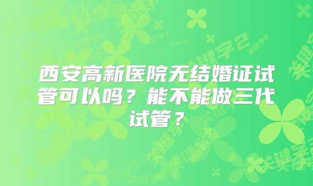 西安高新医院无结婚证试管可以吗？能不能做三代试管？