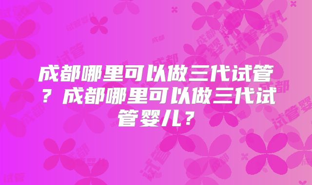 成都哪里可以做三代试管？成都哪里可以做三代试管婴儿？
