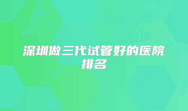 深圳做三代试管好的医院排名