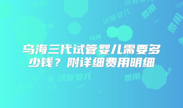 乌海三代试管婴儿需要多少钱?附详细费用明细