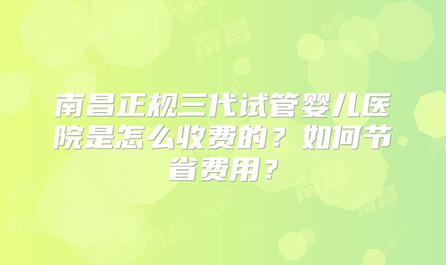 南昌正规三代试管婴儿医院是怎么收费的？如何节省费用？