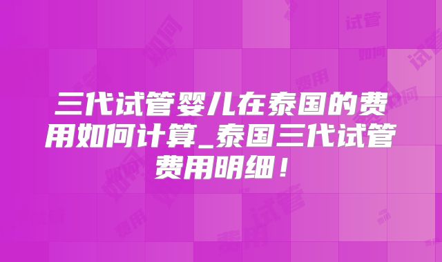 三代试管婴儿在泰国的费用如何计算_泰国三代试管费用明细！