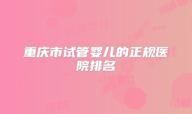 重庆市试管婴儿的正规医院排名