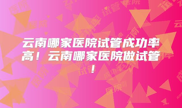 云南哪家医院试管成功率高！云南哪家医院做试管！