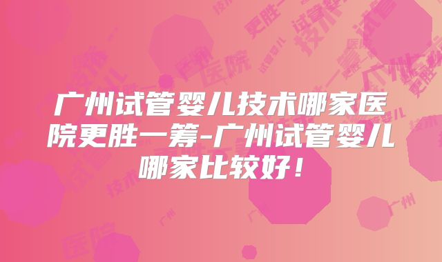 广州试管婴儿技术哪家医院更胜一筹-广州试管婴儿哪家比较好！