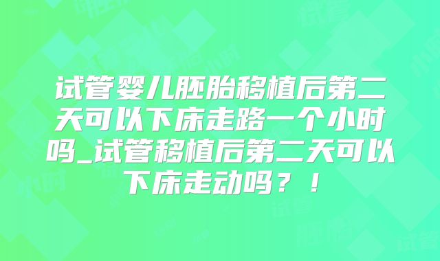 试管婴儿胚胎移植后第二天可以下床走路一个小时吗_试管移植后第二天可以下床走动吗?!