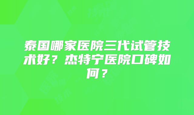 泰国哪家医院三代试管技术好？杰特宁医院口碑如何？