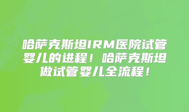 哈萨克斯坦IRM医院试管婴儿的进程！哈萨克斯坦做试管婴儿全流程！