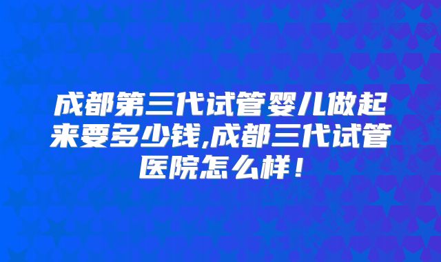 成都第三代试管婴儿做起来要多少钱,成都三代试管医院怎么样!