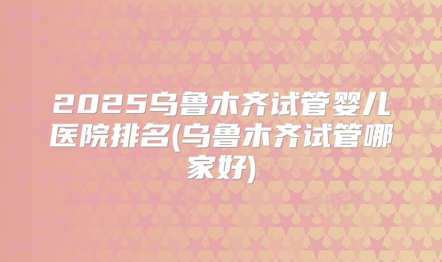 2025乌鲁木齐试管婴儿医院排名(乌鲁木齐试管哪家好)