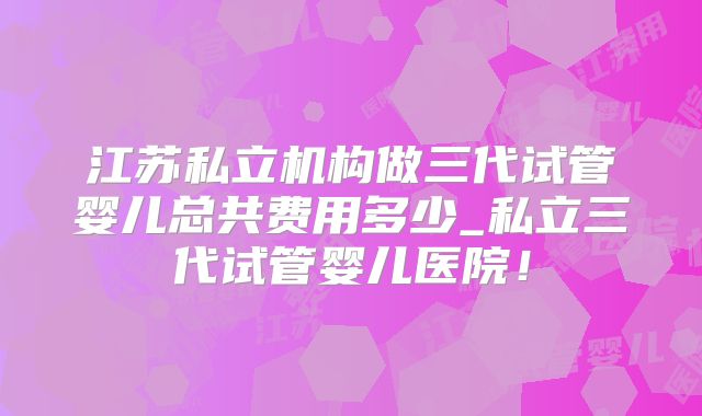 江苏私立机构做三代试管婴儿总共费用多少_私立三代试管婴儿医院！