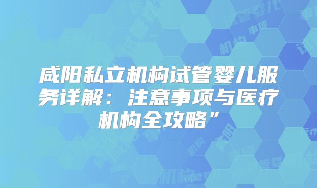 咸阳私立机构试管婴儿服务详解:注意事项与医疗机构全攻略”