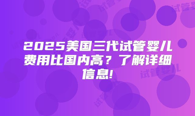 2025美国三代试管婴儿费用比国内高?了解详细信息!