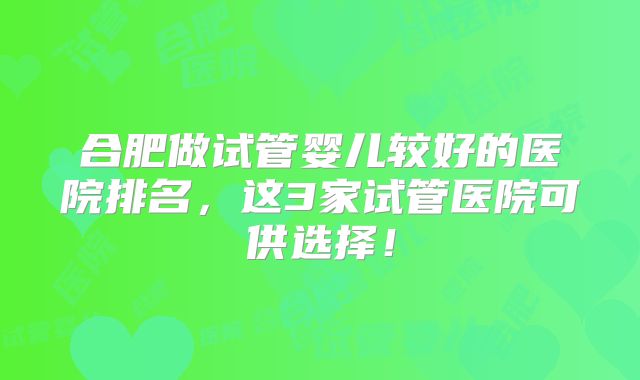 合肥做试管婴儿较好的医院排名，这3家试管医院可供选择！