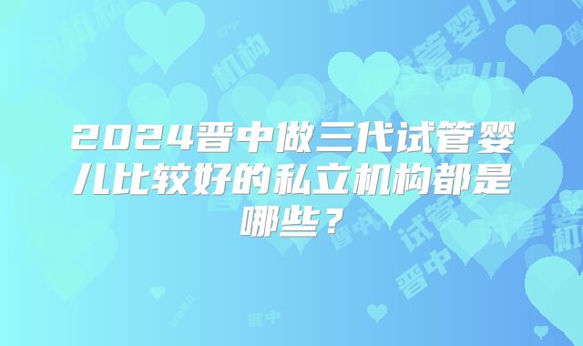 2024晋中做三代试管婴儿比较好的私立机构都是哪些？