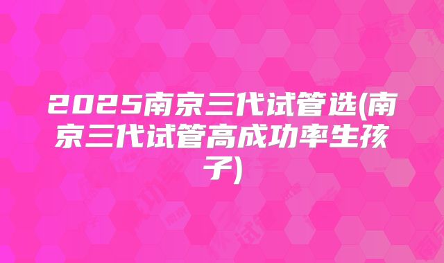 2025南京三代试管选(南京三代试管高成功率生孩子)