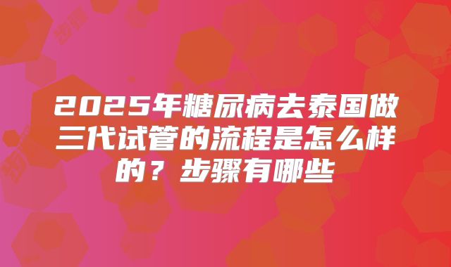 2025年糖尿病去泰国做三代试管的流程是怎么样的？步骤有哪些