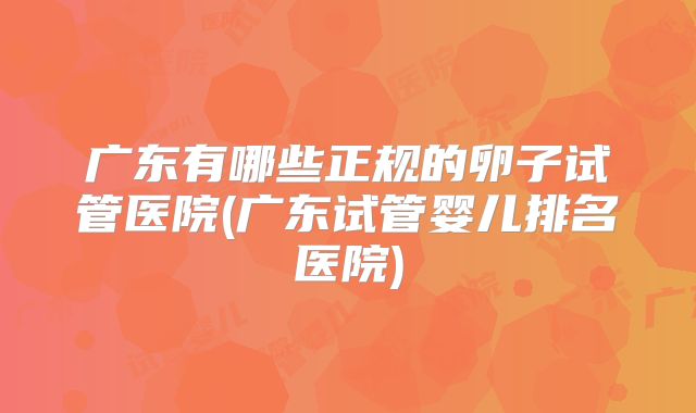 广东有哪些正规的卵子试管医院(广东试管婴儿排名医院)
