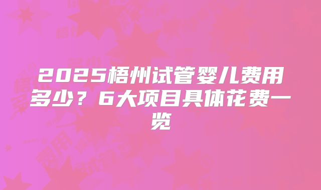 2025梧州试管婴儿费用多少?6大项目具体花费一览