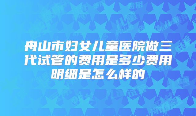 舟山市妇女儿童医院做三代试管的费用是多少费用明细是怎么样的