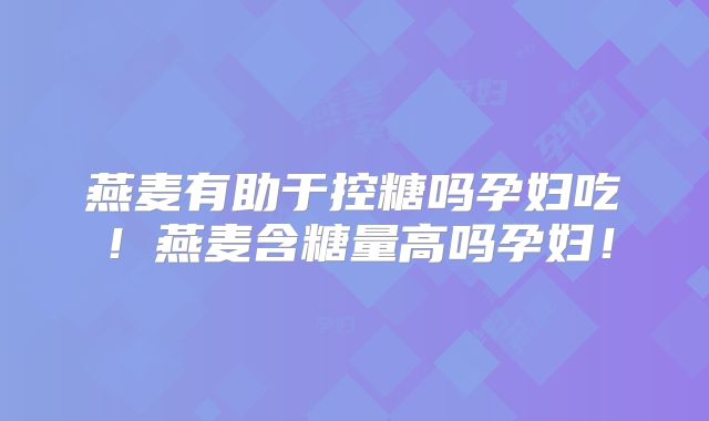 燕麦有助于控糖吗孕妇吃!燕麦含糖量高吗孕妇!