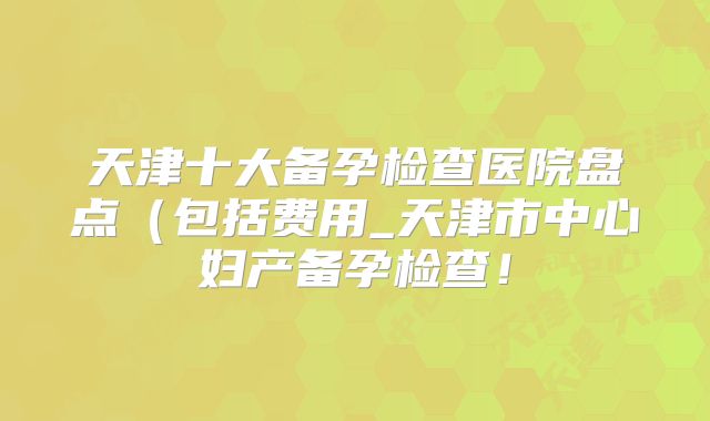 天津十大备孕检查医院盘点(包括费用_天津市中心妇产备孕检查!