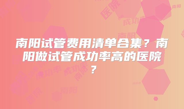 南阳试管费用清单合集?南阳做试管成功率高的医院?