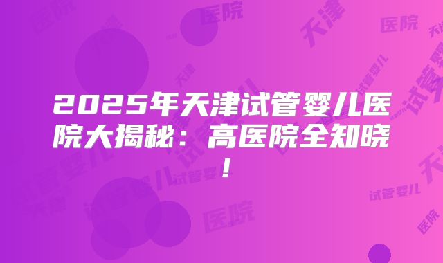 2025年天津试管婴儿医院大揭秘:高医院全知晓!