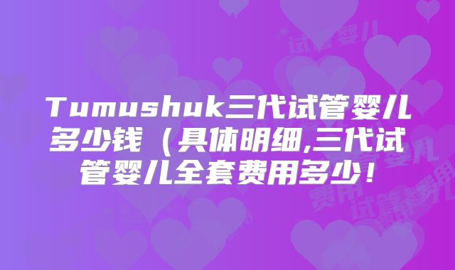 Tumushuk三代试管婴儿多少钱(具体明细,三代试管婴儿全套费用多少!