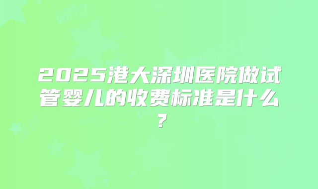 2025港大深圳医院做试管婴儿的收费标准是什么?