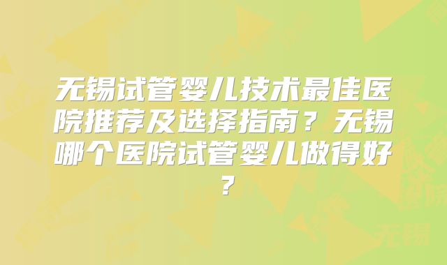 无锡试管婴儿技术最佳医院推荐及选择指南?无锡哪个医院试管婴儿做得好?