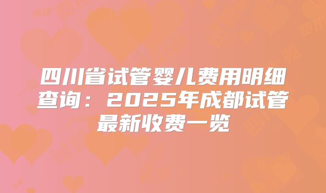 四川省试管婴儿费用明细查询：2025年成都试管最新收费一览