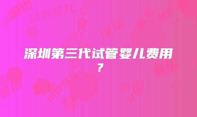 深圳第三代试管婴儿费用?