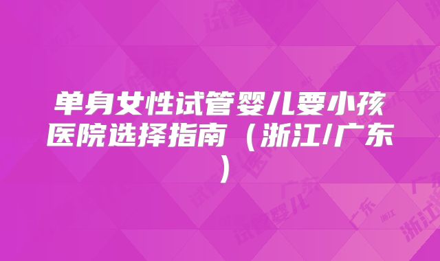 单身女性试管婴儿要小孩医院选择指南(浙江/广东)